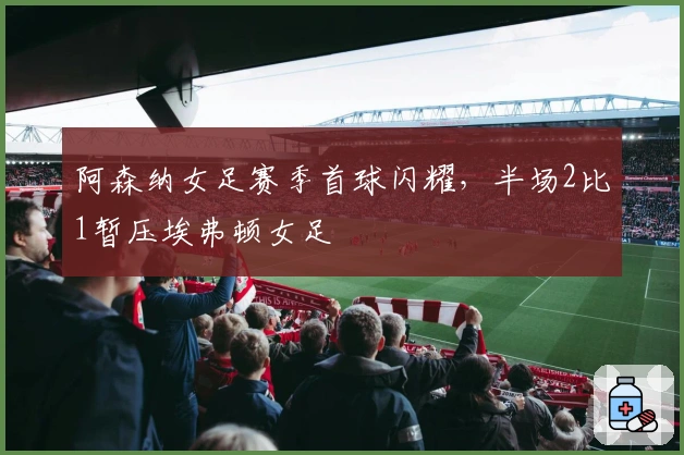 阿森纳女足赛季首球闪耀，半场2比1暂压埃弗顿女足
