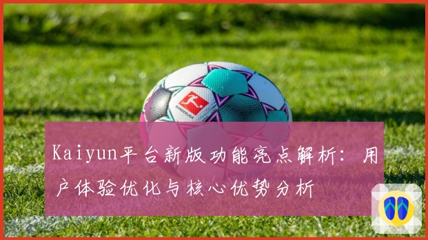 Kaiyun平台新版功能亮点解析：用户体验优化与核心优势分析