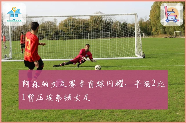 阿森纳女足赛季首球闪耀，半场2比1暂压埃弗顿女足