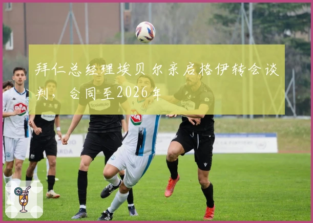 拜仁总经理埃贝尔亲启格伊转会谈判，合同至2026年