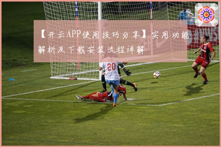 【开云APP使用技巧分享】实用功能解析及下载安装流程详解
