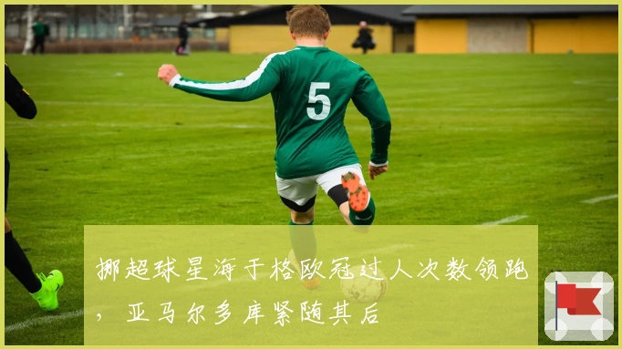 挪超球星海于格欧冠过人次数领跑，亚马尔多库紧随其后
