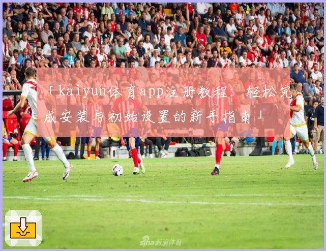 「kaiyun体育app注册教程：轻松完成安装与初始设置的新手指南」