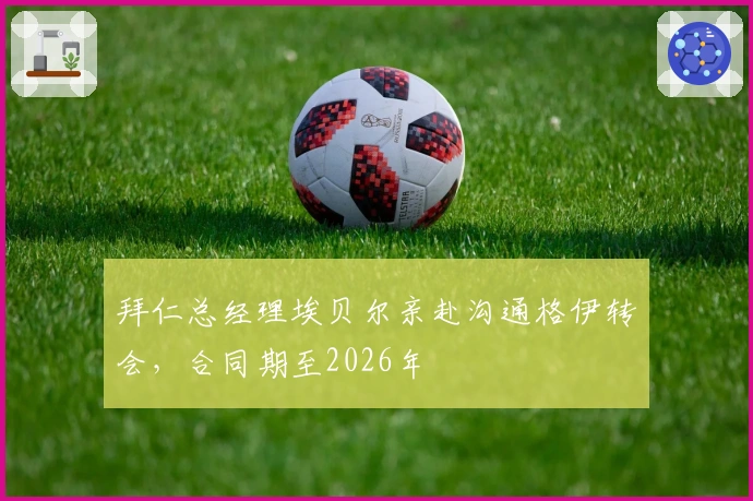 拜仁总经理埃贝尔亲赴沟通格伊转会，合同期至2026年