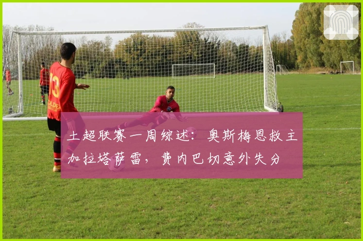 土超联赛一周综述：奥斯梅恩救主加拉塔萨雷，费内巴切意外失分
