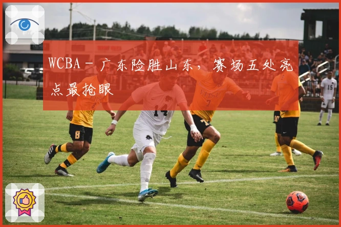 WCBA - 广东险胜山东，赛场五处亮点最抢眼