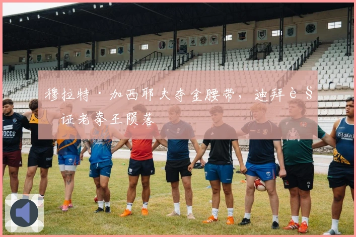 穆拉特·加西耶夫夺金腰带，迪拜见证老拳王陨落