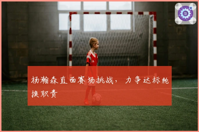 杨瀚森直面赛场挑战，力争达标轮换职责