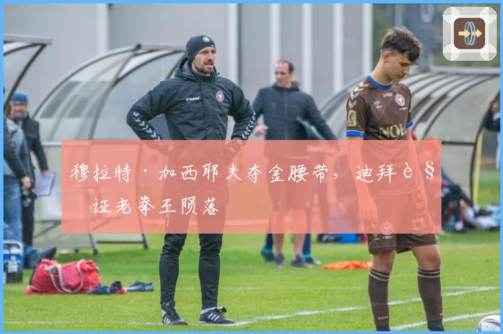 穆拉特·加西耶夫夺金腰带，迪拜见证老拳王陨落